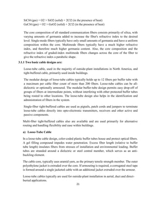 21
SiCl4 (gas) + O2 > SiO2 (solid) + 2Cl2 (in the presence of heat)
GeCl4 (gas) + O2 > GeO2 (solid) + 2Cl2 (in the presence of heat)
The core composition of all standard communication fibers consists primarily of silica, with
varying amounts of germania added to increase the fiber's refractive index to the desired
level. Single-mode fibers typically have only small amounts of germania and have a uniform
composition within the core. Multimode fibers typically have a much higher refractive
index, and therefore much higher germania content. Also, the core composition and the
refractive index of graded-index multimode fibers changes across the core of the fiber to
give the refractive index a parabolic shape.
3.1.1 Two basic cable designs are:
Loose-tube cable, used in the majority of outside-plant installations in North America, and
tight-buffered cable, primarily used inside buildings.
The modular design of loose-tube cables typically holds up to 12 fibers per buffer tube with
a maximum per cable fiber count of more than 200 fibers. Loose-tube cables can be all-
dielectric or optionally armoured. The modular buffer-tube design permits easy drop-off of
groups of fibers at intermediate points, without interfering with other protected buffer tubes
being routed to other locations. The loose-tube design also helps in the identification and
administration of fibers in the system.
Single-fiber tight-buffered cables are used as pigtails, patch cords and jumpers to terminate
loose-tube cables directly into opto-electronic transmitters, receivers and other active and
passive components.
Multi-fiber tight-buffered cables also are available and are used primarily for alternative
routing and handling flexibility and ease within buildings.
a) Loose-Tube Cable
In a loose-tube cable design, color-coded plastic buffer tubes house and protect optical fibers.
A gel filling compound impedes water penetration. Excess fiber length (relative to buffer
tube length) insulates fibers from stresses of installation and environmental loading. Buffer
tubes are stranded around a dielectric or steel central member, which serves as an anti-
buckling element.
The cable core, typically uses aramid yarn, as the primary tensile strength member. The outer
polyethylene jacket is extruded over the core. If armouring is required, a corrugated steel tape
is formed around a single jacketed cable with an additional jacket extruded over the armour.
Loose-tube cables typically are used for outside-plant installation in aerial, duct and direct-
buried applications.
 