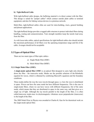 22
b) Tight-Buffered Cable
With tight-buffered cable designs, the buffering material is in direct contact with the fiber.
This design is suited for "jumper cables" which connect outside plant cables to terminal
equipment, and also for linking various devices in a premises network.
Multi-fiber, tight-buffered cables often are used for intra-building, risers, general building
and plenum applications.
The tight-buffered design provides a rugged cable structure to protect individual fibers during
handling, routing and connectorization. Yarn strength members keep the tensile load away
from the fiber.
As with loose-tube cables, optical specifications for tight-buffered cables also should include
the maximum performance of all fibers over the operating temperature range and life of the
cable. Averages should not be acceptable
3.2 Types of Optical Fiber
There are two main types of fiber optic cables:-
a) Single Mode Fiber (SMF)
b) Multi-Mode Fiber (MMF)
3.2.1 Single Mode Fiber (SMF):
A single-mode optical fiber (SMF) is an optical fiber designed to carry light only directly
down the fiber - the transverse mode. Modes are the possible solutions of the Helmholtz
equation for waves, which is obtained by combining Maxwell's equations and the boundary
conditions.
These modes define the way the wave travels through space, i.e. how the wave is distributed
in space. Waves can have the same mode but have different frequencies. This is the case in
single-mode fibers, where we can have waves with different frequencies, but of the same
mode, which means that they are distributed in space in the same way, and that gives us a
single ray of light. Although the ray travels parallel to the length of the fiber, it is often
called transverse mode since its electromagnetic vibrations occur perpendicular (transverse)
to the length of the fiber.
The 2009 Nobel Prize in Physics was awarded to Charles K. Kao for his theoretical work on
the single-mode optical fiber.
 