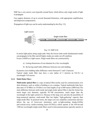 23
SMF has a very narrow core (typically around 9µm), which allows only single mode of light
to propagate.
Can support distances of up to several thousand kilometres, with appropriate amplification
and dispersion compensation.
Propagation of light rays can be easily understanding by the (Fig. 3.2).
Fig. 3.2: SMF [12]
It carries light pulses along single path. Only the lowest order mode (fundamental mode)
can propagate in the fiber and all higher modes are under cut-off condition.
It uses LASER as a light source. Single mode fibers are constructed by
a) Letting dimensions of core diameter be a few wavelengths
b) By having small index difference between core and cladding
In practice core-cladding index difference varies between 0.1 and 1.0 percent.
Typical single mode fibre may have a core radius of 3 microns an NA=0.1 at
wavelength= 0.8 micron.
3.2.2 Multi-Mode Fiber:
Multi-mode optical fiber is a type of optical fiber mostly used for communication over
short distances, such as within a building or on a campus. Typical multimode links have
data rates of 10 Mbit/s to 10 Gbit/s over link lengths of up to 600 meters (2000 feet).The
main difference between multi-mode and single-mode optical fiber is that the former has
much larger core diameter, typically 50–100 micrometres; much larger than the
wavelength of the light carried in it. Because of the large core and also the possibility of
large numerical aperture, multi-mode fiber has higher "light-gathering" capacity than
single-mode fiber. In practical terms, the larger core size simplifies connections and also
allows the use of lower-cost electronics such as light-emitting diodes (LEDs)
and vertical-cavity surface-emitting lasers (VCSELs) which operate at the 850 nm and
1300 nm wavelength (single-mode fibers used in telecommunications typically operate at
 