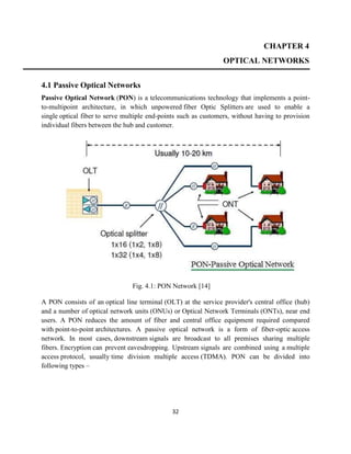 32
CHAPTER 4
OPTICAL NETWORKS
4.1 Passive Optical Networks
Passive Optical Network (PON) is a telecommunications technology that implements a point-
to-multipoint architecture, in which unpowered fiber Optic Splitters are used to enable a
single optical fiber to serve multiple end-points such as customers, without having to provision
individual fibers between the hub and customer.
Fig. 4.1: PON Network [14]
A PON consists of an optical line terminal (OLT) at the service provider's central office (hub)
and a number of optical network units (ONUs) or Optical Network Terminals (ONTs), near end
users. A PON reduces the amount of fiber and central office equipment required compared
with point-to-point architectures. A passive optical network is a form of fiber-optic access
network. In most cases, downstream signals are broadcast to all premises sharing multiple
fibers. Encryption can prevent eavesdropping. Upstream signals are combined using a multiple
access protocol, usually time division multiple access (TDMA). PON can be divided into
following types –
 
