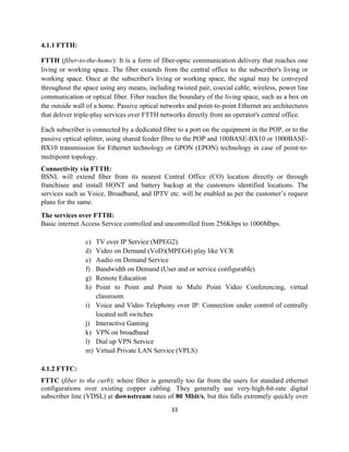 33
4.1.1 FTTH:
FTTH (fiber-to-the-home): It is a form of fiber-optic communication delivery that reaches one
living or working space. The fiber extends from the central office to the subscriber's living or
working space. Once at the subscriber's living or working space, the signal may be conveyed
throughout the space using any means, including twisted pair, coaxial cable, wireless, power line
communication or optical fiber. Fiber reaches the boundary of the living space, such as a box on
the outside wall of a home. Passive optical networks and point-to-point Ethernet are architectures
that deliver triple-play services over FTTH networks directly from an operator's central office.
Each subscriber is connected by a dedicated fibre to a port on the equipment in the POP, or to the
passive optical splitter, using shared feeder fibre to the POP and 100BASE-BX10 or 1000BASE-
BX10 transmission for Ethernet technology or GPON (EPON) technology in case of point-to-
multipoint topology.
Connectivity via FTTH:
BSNL will extend fiber from its nearest Central Office (CO) location directly or through
franchisee and install HONT and battery backup at the customers identified locations. The
services such as Voice, Broadband, and IPTV etc. will be enabled as per the customer’s request
plans for the same.
The services over FTTH:
Basic internet Access Service controlled and uncontrolled from 256Kbps to 1000Mbps.
c) TV over IP Service (MPEG2).
d) Video on Demand (VoD)(MPEG4) play like VCR
e) Audio on Demand Service
f) Bandwidth on Demand (User and or service configurable)
g) Remote Education
h) Point to Point and Point to Multi Point Video Conferencing, virtual
classroom
i) Voice and Video Telephony over IP: Connection under control of centrally
located soft switches
j) Interactive Gaming
k) VPN on broadband
l) Dial up VPN Service
m) Virtual Private LAN Service (VPLS)
4.1.2 FTTC:
FTTC (fiber to the curb): where fiber is generally too far from the users for standard ethernet
configurations over existing copper cabling. They generally use very-high-bit-rate digital
subscriber line (VDSL) at downstream rates of 80 Mbit/s, but this falls extremely quickly over
 