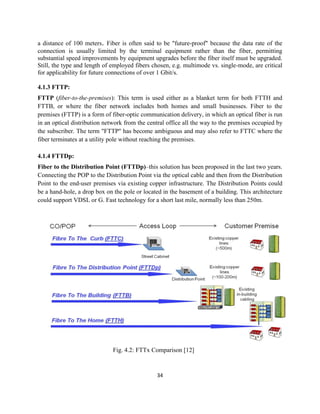 34
a distance of 100 meters. Fiber is often said to be "future-proof" because the data rate of the
connection is usually limited by the terminal equipment rather than the fiber, permitting
substantial speed improvements by equipment upgrades before the fiber itself must be upgraded.
Still, the type and length of employed fibers chosen, e.g. multimode vs. single-mode, are critical
for applicability for future connections of over 1 Gbit/s.
4.1.3 FTTP:
FTTP (fiber-to-the-premises): This term is used either as a blanket term for both FTTH and
FTTB, or where the fiber network includes both homes and small businesses. Fiber to the
premises (FTTP) is a form of fiber-optic communication delivery, in which an optical fiber is run
in an optical distribution network from the central office all the way to the premises occupied by
the subscriber. The term "FTTP" has become ambiguous and may also refer to FTTC where the
fiber terminates at a utility pole without reaching the premises.
4.1.4 FTTDp:
Fiber to the Distribution Point (FTTDp)–this solution has been proposed in the last two years.
Connecting the POP to the Distribution Point via the optical cable and then from the Distribution
Point to the end-user premises via existing copper infrastructure. The Distribution Points could
be a hand-hole, a drop box on the pole or located in the basement of a building. This architecture
could support VDSL or G. Fast technology for a short last mile, normally less than 250m.
Fig. 4.2: FTTx Comparison [12]
 