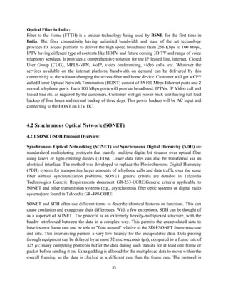 35
Optical Fiber in India:
Fiber to the Home (FTTH) is a unique technology being used by BSNL for the first time in
India. The fiber connectivity having unlimited bandwidth and state of the art technology
provides fix access platform to deliver the high speed broadband from 256 Kbps to 100 Mbps,
IPTV having different type of contents like HDTV and future coming 3D TV and range of voice
telephony services. It provides a comprehensive solution for the IP leased line, internet, Closed
User Group (CUG), MPLS-VPN, VoIP, video conferencing, video calls, etc. Whatever the
services available on the internet platform, bandwidth on demand can be delivered by this
connectivity to the without changing the access fiber and home device. Customer will get a CPE
called Home Optical Network Termination (HONT) consist of 4X100 Mbps Ethernet ports and 2
normal telephone ports. Each 100 Mbps ports will provide broadband, IPTVs, IP Video call and
leased line etc. as required by the customers. Customer will get power back unit having full load
backup of four hours and normal backup of three days. This power backup will be AC input and
connecting to the HONT on 12V DC.
4.2 Synchronous Optical Network (SONET)
4.2.1 SONET/SDH Protocol Overview:
Synchronous Optical Networking (SONET) and Synchronous Digital Hierarchy (SDH) are
standardized multiplexing protocols that transfer multiple digital bit streams over optical fiber
using lasers or light-emitting diodes (LEDs). Lower data rates can also be transferred via an
electrical interface. The method was developed to replace the Plesiochronous Digital Hierarchy
(PDH) system for transporting larger amounts of telephone calls and data traffic over the same
fiber without synchronization problems. SONET generic criteria are detailed in Telcordia
Technologies Generic Requirements document GR-253-CORE.Generic criteria applicable to
SONET and other transmission systems (e.g., asynchronous fiber optic systems or digital radio
systems) are found in Telcordia GR-499-CORE.
SONET and SDH often use different terms to describe identical features or functions. This can
cause confusion and exaggerate their differences. With a few exceptions, SDH can be thought of
as a superset of SONET. The protocol is an extremely heavily-multiplexed structure, with the
header interleaved between the data in a complex way. This permits the encapsulated data to
have its own frame rate and be able to "float around" relative to the SDH/SONET frame structure
and rate. This interleaving permits a very low latency for the encapsulated data. Data passing
through equipment can be delayed by at most 32 microseconds (µs), compared to a frame rate of
125 µs; many competing protocols buffer the data during such transits for at least one frame or
packet before sending it on. Extra padding is allowed for the multiplexed data to move within the
overall framing, as the data is clocked at a different rate than the frame rate. The protocol is
 