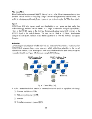 38
Mid-Span Meet
The adoption and acceptance of SONET allowed carriers to be able to choose equipment from
different vendors instead of using only a single vendor with a proprietary optical format. The
ability to mix equipment from different vendors in one system is called the "Mid-Span Meet".
Speed
SONET and SDH give carriers much more bandwidth to carry voice and data traffic than
PDH technology. The base rate for SONET is 51 Mbps. Synchronous transport signal (STS-n)
refers to the SONET signal in the electrical domain, and optical carrier (OC-n) refers to the
SONET signal in the optical domain. The base rate for SDH is 155 Mbps. Synchronous
transport module (STM-n) refers to the SDH signal level in both the electrical and optical
domains.
Reliability
Carriers require an extremely reliable network and cannot afford downtime. Therefore, most
SONET/SDH networks have a ring structure, which adds high reliability to the overall
transmission network. Even if the optical fiber is cut, the transmission path is backed-up and
restored within 50 ms. Figure 4.5 shows an example SONET ring.
Fig. 4.5: Sonet Ring [10]
A SONET/SDH transmission network is composed of several pieces of equipment, including:
(a) Terminal multiplexer (TM)
(b) Add-drop multiplexer (ADM)
(c) Repeater
(d) Digital cross-connect system (DCS)
 