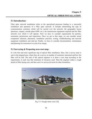 39
Chapter 5
OPTICAL FIBER INSTALLATION
5.1 Introduction:
Fiber optic network installation refers to the specialized processes leading to a successful
installation and operation of a fiber optic network. It includes determining the type of
communication system(s) which will be carried over the network, the geographic layout
(premises, campus, outside plant (OSP, etc.), the transmission equipment required and the fiber
network over which it will operate. Next we have to consider requirements for permits,
easements, permissions and inspections. Once we get to that stage, we can consider actual
component selection, placement, installation practices, testing, troubleshooting and network
equipment installation and start-up. Finally, we have to consider documentation, maintenance
and planning for restoration in event of an outage.
5.2 Surveying & Preparing area root map:
It is the first and most significant step of optical fiber installation. Here, first a survey team is
sent to the targeted area, where they do a survey on number of customers interested and how the
fibre will be laid. The task of the optical engineer is to draw a root map according to the
requirement, in such way that minimum of resources used. Then the engineer makes a rough
sketch of fibre laying root, and then sent it to service division for other formalities.
Fig. 5.1: Google street view [18]
 