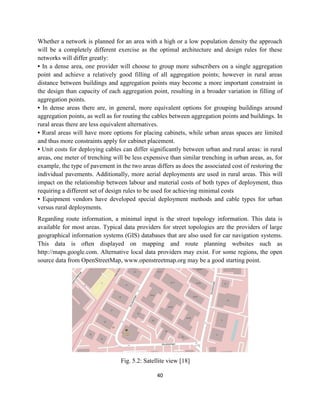 40
Whether a network is planned for an area with a high or a low population density the approach
will be a completely different exercise as the optimal architecture and design rules for these
networks will differ greatly:
• In a dense area, one provider will choose to group more subscribers on a single aggregation
point and achieve a relatively good filling of all aggregation points; however in rural areas
distance between buildings and aggregation points may become a more important constraint in
the design than capacity of each aggregation point, resulting in a broader variation in filling of
aggregation points.
• In dense areas there are, in general, more equivalent options for grouping buildings around
aggregation points, as well as for routing the cables between aggregation points and buildings. In
rural areas there are less equivalent alternatives.
• Rural areas will have more options for placing cabinets, while urban areas spaces are limited
and thus more constraints apply for cabinet placement.
• Unit costs for deploying cables can differ significantly between urban and rural areas: in rural
areas, one meter of trenching will be less expensive than similar trenching in urban areas, as, for
example, the type of pavement in the two areas differs as does the associated cost of restoring the
individual pavements. Additionally, more aerial deployments are used in rural areas. This will
impact on the relationship between labour and material costs of both types of deployment, thus
requiring a different set of design rules to be used for achieving minimal costs
• Equipment vendors have developed special deployment methods and cable types for urban
versus rural deployments.
Regarding route information, a minimal input is the street topology information. This data is
available for most areas. Typical data providers for street topologies are the providers of large
geographical information systems (GIS) databases that are also used for car navigation systems.
This data is often displayed on mapping and route planning websites such as
http://maps.google.com. Alternative local data providers may exist. For some regions, the open
source data from OpenStreetMap, www.openstreetmap.org may be a good starting point.
Fig. 5.2: Satellite view [18]
 