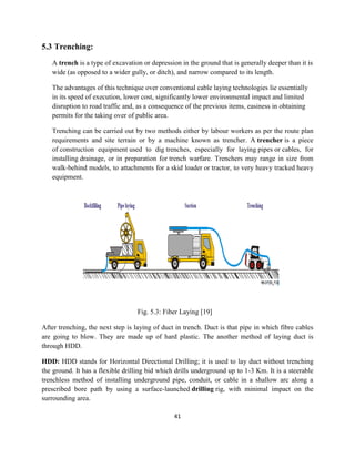 41
5.3 Trenching:
A trench is a type of excavation or depression in the ground that is generally deeper than it is
wide (as opposed to a wider gully, or ditch), and narrow compared to its length.
The advantages of this technique over conventional cable laying technologies lie essentially
in its speed of execution, lower cost, significantly lower environmental impact and limited
disruption to road traffic and, as a consequence of the previous items, easiness in obtaining
permits for the taking over of public area.
Trenching can be carried out by two methods either by labour workers as per the route plan
requirements and site terrain or by a machine known as trencher. A trencher is a piece
of construction equipment used to dig trenches, especially for laying pipes or cables, for
installing drainage, or in preparation for trench warfare. Trenchers may range in size from
walk-behind models, to attachments for a skid loader or tractor, to very heavy tracked heavy
equipment.
Fig. 5.3: Fiber Laying [19]
After trenching, the next step is laying of duct in trench. Duct is that pipe in which fibre cables
are going to blow. They are made up of hard plastic. The another method of laying duct is
through HDD.
HDD: HDD stands for Horizontal Directional Drilling; it is used to lay duct without trenching
the ground. It has a flexible drilling bid which drills underground up to 1-3 Km. It is a steerable
trenchless method of installing underground pipe, conduit, or cable in a shallow arc along a
prescribed bore path by using a surface-launched drilling rig, with minimal impact on the
surrounding area.
 