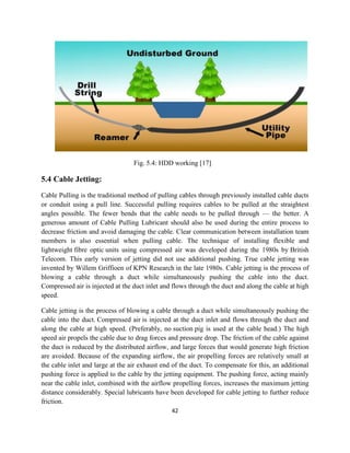 42
Fig. 5.4: HDD working [17]
5.4 Cable Jetting:
Cable Pulling is the traditional method of pulling cables through previously installed cable ducts
or conduit using a pull line. Successful pulling requires cables to be pulled at the straightest
angles possible. The fewer bends that the cable needs to be pulled through — the better. A
generous amount of Cable Pulling Lubricant should also be used during the entire process to
decrease friction and avoid damaging the cable. Clear communication between installation team
members is also essential when pulling cable. The technique of installing flexible and
lightweight fibre optic units using compressed air was developed during the 1980s by British
Telecom. This early version of jetting did not use additional pushing. True cable jetting was
invented by Willem Griffioen of KPN Research in the late 1980s. Cable jetting is the process of
blowing a cable through a duct while simultaneously pushing the cable into the duct.
Compressed air is injected at the duct inlet and flows through the duct and along the cable at high
speed.
Cable jetting is the process of blowing a cable through a duct while simultaneously pushing the
cable into the duct. Compressed air is injected at the duct inlet and flows through the duct and
along the cable at high speed. (Preferably, no suction pig is used at the cable head.) The high
speed air propels the cable due to drag forces and pressure drop. The friction of the cable against
the duct is reduced by the distributed airflow, and large forces that would generate high friction
are avoided. Because of the expanding airflow, the air propelling forces are relatively small at
the cable inlet and large at the air exhaust end of the duct. To compensate for this, an additional
pushing force is applied to the cable by the jetting equipment. The pushing force, acting mainly
near the cable inlet, combined with the airflow propelling forces, increases the maximum jetting
distance considerably. Special lubricants have been developed for cable jetting to further reduce
friction.
 