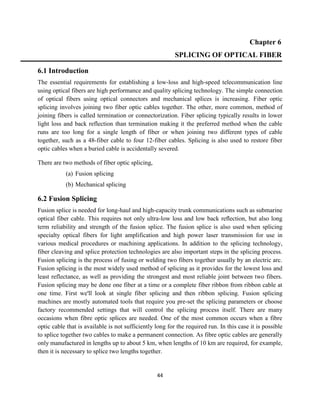 44
Chapter 6
SPLICING OF OPTICAL FIBER
6.1 Introduction
The essential requirements for establishing a low-loss and high-speed telecommunication line
using optical fibers are high performance and quality splicing technology. The simple connection
of optical fibers using optical connectors and mechanical splices is increasing. Fiber optic
splicing involves joining two fiber optic cables together. The other, more common, method of
joining fibers is called termination or connectorization. Fiber splicing typically results in lower
light loss and back reflection than termination making it the preferred method when the cable
runs are too long for a single length of fiber or when joining two different types of cable
together, such as a 48-fiber cable to four 12-fiber cables. Splicing is also used to restore fiber
optic cables when a buried cable is accidentally severed.
There are two methods of fiber optic splicing,
(a) Fusion splicing
(b) Mechanical splicing
6.2 Fusion Splicing
Fusion splice is needed for long-haul and high-capacity trunk communications such as submarine
optical fiber cable. This requires not only ultra-low loss and low back reﬂection, but also long
term reliability and strength of the fusion splice. The fusion splice is also used when splicing
specialty optical fibers for light amplification and high power laser transmission for use in
various medical procedures or machining applications. In addition to the splicing technology,
fiber cleaving and splice protection technologies are also important steps in the splicing process.
Fusion splicing is the process of fusing or welding two fibers together usually by an electric arc.
Fusion splicing is the most widely used method of splicing as it provides for the lowest loss and
least reflectance, as well as providing the strongest and most reliable joint between two fibers.
Fusion splicing may be done one fiber at a time or a complete fiber ribbon from ribbon cable at
one time. First we'll look at single fiber splicing and then ribbon splicing. Fusion splicing
machines are mostly automated tools that require you pre-set the splicing parameters or choose
factory recommended settings that will control the splicing process itself. There are many
occasions when fibre optic splices are needed. One of the most common occurs when a fibre
optic cable that is available is not sufficiently long for the required run. In this case it is possible
to splice together two cables to make a permanent connection. As fibre optic cables are generally
only manufactured in lengths up to about 5 km, when lengths of 10 km are required, for example,
then it is necessary to splice two lengths together.
 
