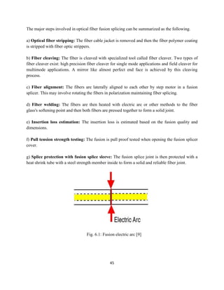 45
The major steps involved in optical fiber fusion splicing can be summarized as the following.
a) Optical fiber stripping: The fiber cable jacket is removed and then the fiber polymer coating
is stripped with fiber optic strippers.
b) Fiber cleaving: The fiber is cleaved with specialized tool called fiber cleaver. Two types of
fiber cleaver exist: high precision fiber cleaver for single mode applications and field cleaver for
multimode applications. A mirror like almost perfect end face is achieved by this cleaving
process.
c) Fiber alignment: The fibers are laterally aligned to each other by step motor in a fusion
splicer. This may involve rotating the fibers in polarization maintaining fiber splicing.
d) Fiber welding: The fibers are then heated with electric arc or other methods to the fiber
glass's softening point and then both fibers are pressed together to form a solid joint.
e) Insertion loss estimation: The insertion loss is estimated based on the fusion quality and
dimensions.
f) Pull tension strength testing: The fusion is pull proof tested when opening the fusion splicer
cover.
g) Splice protection with fusion splice sleeve: The fusion splice joint is then protected with a
heat shrink tube with a steel strength member inside to form a solid and reliable fiber joint.
Fig. 6.1: Fusion electric arc [9]
 