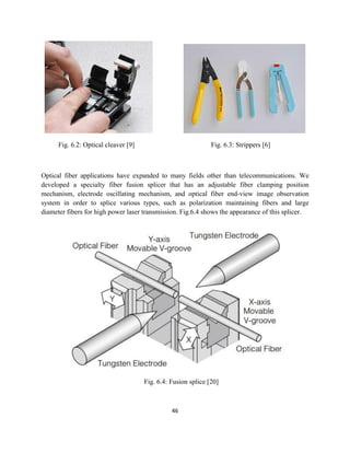 46
Fig. 6.2: Optical cleaver [9] Fig. 6.3: Strippers [6]
Optical fiber applications have expanded to many fields other than telecommunications. We
developed a specialty fiber fusion splicer that has an adjustable fiber clamping position
mechanism, electrode oscillating mechanism, and optical fiber end-view image observation
system in order to splice various types, such as polarization maintaining fibers and large
diameter fibers for high power laser transmission. Fig.6.4 shows the appearance of this splicer.
Fig. 6.4: Fusion splice [20]
 