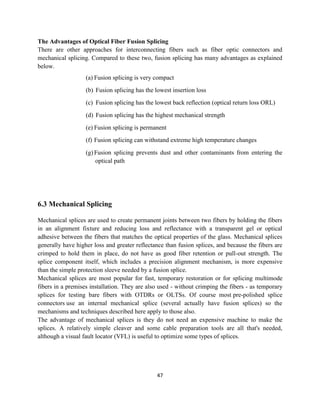 47
The Advantages of Optical Fiber Fusion Splicing
There are other approaches for interconnecting fibers such as fiber optic connectors and
mechanical splicing. Compared to these two, fusion splicing has many advantages as explained
below.
(a) Fusion splicing is very compact
(b) Fusion splicing has the lowest insertion loss
(c) Fusion splicing has the lowest back reflection (optical return loss ORL)
(d) Fusion splicing has the highest mechanical strength
(e) Fusion splicing is permanent
(f) Fusion splicing can withstand extreme high temperature changes
(g) Fusion splicing prevents dust and other contaminants from entering the
optical path
6.3 Mechanical Splicing
Mechanical splices are used to create permanent joints between two fibers by holding the fibers
in an alignment fixture and reducing loss and reflectance with a transparent gel or optical
adhesive between the fibers that matches the optical properties of the glass. Mechanical splices
generally have higher loss and greater reflectance than fusion splices, and because the fibers are
crimped to hold them in place, do not have as good fiber retention or pull-out strength. The
splice component itself, which includes a precision alignment mechanism, is more expensive
than the simple protection sleeve needed by a fusion splice.
Mechanical splices are most popular for fast, temporary restoration or for splicing multimode
fibers in a premises installation. They are also used - without crimping the fibers - as temporary
splices for testing bare fibers with OTDRs or OLTSs. Of course most pre-polished splice
connectors use an internal mechanical splice (several actually have fusion splices) so the
mechanisms and techniques described here apply to those also.
The advantage of mechanical splices is they do not need an expensive machine to make the
splices. A relatively simple cleaver and some cable preparation tools are all that's needed,
although a visual fault locator (VFL) is useful to optimize some types of splices.
 