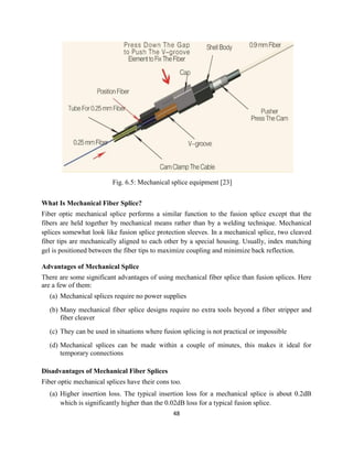 48
Fig. 6.5: Mechanical splice equipment [23]
What Is Mechanical Fiber Splice?
Fiber optic mechanical splice performs a similar function to the fusion splice except that the
fibers are held together by mechanical means rather than by a welding technique. Mechanical
splices somewhat look like fusion splice protection sleeves. In a mechanical splice, two cleaved
fiber tips are mechanically aligned to each other by a special housing. Usually, index matching
gel is positioned between the fiber tips to maximize coupling and minimize back reflection.
Advantages of Mechanical Splice
There are some significant advantages of using mechanical fiber splice than fusion splices. Here
are a few of them:
(a) Mechanical splices require no power supplies
(b) Many mechanical fiber splice designs require no extra tools beyond a fiber stripper and
fiber cleaver
(c) They can be used in situations where fusion splicing is not practical or impossible
(d) Mechanical splices can be made within a couple of minutes, this makes it ideal for
temporary connections
Disadvantages of Mechanical Fiber Splices
Fiber optic mechanical splices have their cons too.
(a) Higher insertion loss. The typical insertion loss for a mechanical splice is about 0.2dB
which is significantly higher than the 0.02dB loss for a typical fusion splice.
 