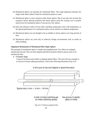 49
(b) Mechanical splices are typically for multimode fibers. The tough alignment tolerance for
single mode fibers makes it hard for mechanical splices to meet
(c) Mechanical splice is more expensive than fusion splices. But if you take into account the
expensive fusion splicing machines that fusion splices need, the average cost is actually
much lower for mechanical splice if you just do a few splices.
(d) Since the refractive index of most index matching compounds varies with temperature, so
the optical performance of a mechanical splice can be sensitive to ambient temperature
(e) Mechanical splices are not thought to be as reliable as fusion splices over long periods of
time
(f) Mechanical splices are used only in relatively benign environments such as inside an
office building.
Alignment Mechanisms of Mechanical Fiber Optic Splices
The principle of mechanical splice is simple and straightforward. Two fibers are stripped,
cleaned and cleaved. They are then aligned and held in position either by epoxy resin or by
mechanical clips.
1. V-Groove Type
V-groove has been used widely in aligning optical fibers. The most obvious example is
its success in fusion splicing machines. Look at the following illustration (Fig. 6.6).
Fig. 6.6: V-Groove picture [14]
 