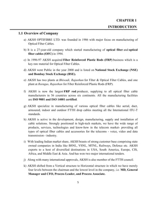 5
CHAPTER 1
INTRODUCTION
1.1 Overview of Company
a) AKSH OPTIFIBRE LTD. was founded in 1986 with major focus on manufacturing of
Optical Fiber Cables.
b) It is a 27-year-old company which started manufacturing of optical fiber and optical
fiber cables (OFC) in 1994.
c) In 1996-97 AKSH acquired Fiber Reinforced Plastic Rods (FRP) business which is a
key raw material for Optical Fiber Cables.
d) AKSH went Public in the year 2000 and is listed on National Stock Exchange (NSE)
and Bombay Stock Exchange (BSE).
e) AKSH has two plants at Bhiwadi, Rajasthan for Fiber & Optical Fiber Cables, and one
plant at Reengus, Rajasthan for Fiber Reinforced Plastic Rods (FRP).
f) AKSH is now the largest FRP rod producer, supplying to all optical fiber cable
manufacturers in 56 countries across six continents. All the manufacturing facilities
are ISO 9001 and ISO 14001 certified.
g) AKSH specialize in manufacturing of various optical fiber cables like aerial, duct,
armoured, indoor and outdoor FTTH drop cables meeting all the International ITU-T
standards.
h) AKSH is active in the development, design, manufacturing, supply and installation of
cable solutions. Strongly positioned in high-tech markets, we have the wide range of
products, services, technologies and know-how in the telecom market- providing all
types of optical fiber cables and accessories for the telecoms - voice, video and data
transmission - industry.
i) With leading Indian market share, AKSH boasts of strong customer base comprising state
owned companies in India like BSNL, VSNL, MTNL, Railways, Defence etc. AKSH
exports to a host of diversified destinations in USA, South America, Europe, CIS,
Africa, and Middle East & Asia. And has won two major international tenders.
j) Along with many international approvals, AKSH is also member of the FTTH council.
k) AKSH shifted from a Vertical structure to Horizontal structure in which we have merely
four levels between the chairman and the lowest level in the company, i.e. MD, General
Manager and CFO, Process Leader, and Process Associate.
 