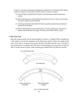 50
V-groove is the most commonly used alignment mechanism for mechanical fiber splices.
V-groove consists of a base plate in which a precise V-groove is etched.
(a) Cleaved fibers are placed into the groove and their ends are butt-coupled into
contact.
(b) Index matching gel is used to bridge the gap between the two ends to prevent gap
loss and to reduce Fresnel reflection
(c) A locking mechanism then holds the fibers in position and provides mechanical
protection for the fibers
(d) Index matching epoxy can be used in place of index matching gel. The epoxy is
usually cured with ultraviolet light. The epoxy can hold the fibers in place
2. Bent Tube Type
Bent tube design actually uses the same principle as V-groove. A length of fiber is pushed into
a tube which is curved, the springiness of the fiber forces itself to follow the outside of the
curve. If the tube is of square cross-section, the fiber will follow the far corner. The fiber is
now positioned by a V-shaped wall of the tube. In some designs, the cross-section of the bent
tube is circular instead of square. Index matching gel is added before the fibers are inserted.
Fig. 6.6: Bent tube [20]
 