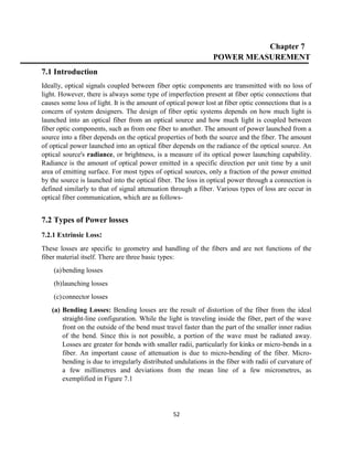 52
Chapter 7
POWER MEASUREMENT
7.1 Introduction
Ideally, optical signals coupled between fiber optic components are transmitted with no loss of
light. However, there is always some type of imperfection present at fiber optic connections that
causes some loss of light. It is the amount of optical power lost at fiber optic connections that is a
concern of system designers. The design of fiber optic systems depends on how much light is
launched into an optical fiber from an optical source and how much light is coupled between
fiber optic components, such as from one fiber to another. The amount of power launched from a
source into a fiber depends on the optical properties of both the source and the fiber. The amount
of optical power launched into an optical fiber depends on the radiance of the optical source. An
optical source's radiance, or brightness, is a measure of its optical power launching capability.
Radiance is the amount of optical power emitted in a specific direction per unit time by a unit
area of emitting surface. For most types of optical sources, only a fraction of the power emitted
by the source is launched into the optical fiber. The loss in optical power through a connection is
defined similarly to that of signal attenuation through a fiber. Various types of loss are occur in
optical fiber communication, which are as follows-
7.2 Types of Power losses
7.2.1 Extrinsic Loss:
These losses are specific to geometry and handling of the fibers and are not functions of the
fiber material itself. There are three basic types:
(a)bending losses
(b)launching losses
(c)connector losses
(a) Bending Losses: Bending losses are the result of distortion of the fiber from the ideal
straight-line configuration. While the light is traveling inside the fiber, part of the wave
front on the outside of the bend must travel faster than the part of the smaller inner radius
of the bend. Since this is not possible, a portion of the wave must be radiated away.
Losses are greater for bends with smaller radii, particularly for kinks or micro-bends in a
fiber. An important cause of attenuation is due to micro-bending of the fiber. Micro-
bending is due to irregularly distributed undulations in the fiber with radii of curvature of
a few millimetres and deviations from the mean line of a few micrometres, as
exemplified in Figure 7.1
 