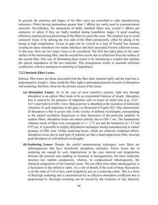 54
In general, the positions and shapes of the fiber cores are controlled to tight manufacturing
tolerances. Fibers having attenuations greater than 1 dB/km are rarely used in communication
networks. Nevertheless, the attenuation of badly matched fibers may exceed 1 dB/km per
connector or splice if they are badly handled during installation stages. A good coupling
efficiency requires precise positioning of the fibers to centre the cores. The simplest way to avoid
connector losses is by splicing the two ends of the fibers permanently, either by gluing of by
fusing at high temperatures. Losses in gaps can be viewed as a type of Fresnel loss because
existing air space introduces two media interfaces and their associated Fresnel reflection losses.
In this case, there are two major losses to be considered. The first loss takes place in the inner
surface of the transmitting fiber, and the second loss occurs due to reflections from the surface of
the second fiber. One way of eliminating these losses is by introducing a coupler that matches
the optical impedances of the two materials. This arrangement results in matched reflection
coefficients, which is analogous to matching of impedances.
7.2.2 Intrinsic Fiber Losses
Intrinsic fiber losses are those associated with the fiber optic material itself, and the total loss is
proportional to length L. Once inside the fiber, light is attenuated primarily because of absorption
and scattering; therefore, these are the primary causes of the losses.
(a) Absorption Losses: As in the case of most transitive systems, light loss through
absorption in an optical fiber tends to be an exponential function of length. Absorption
loss is caused by the presence of impurities such as traces of metal ions (e.g., Cu2+,
Fe3+) and hydroxyl (OH–) ions. Optical power is absorbed in the excitation of molecular
vibrations of such impurities in the glass, as illustrated in Figure 59.3. One characteristic
of absorption is that it occurs only in the vicinity of definite wavelengths corresponding
to the natural oscillation frequencies or their harmonics of the particular material. In
modern fibers, absorption losses are almost entirely due to OH–1 ion. The fundamental
vibration mode of these ions corresponds to l = 2.73 µm and the harmonics at 1.37 and
0.95 µm. It is possible to employ dehydration techniques during manufacturing to reduce
presence of OH1 ions. Unlike scattering losses, which are relatively wideband effects,
absorption losses due to each type of impurity act like a band-suppression filter, showing
peak absorption at well-defined wavelengths.
(b) Scattering Losses: Despite the careful manufacturing techniques, most fibers are
inhomogeneous that have disordered, amorphous structures. Power losses due to
scattering are caused by such imperfections in the core material and irregularities
between the junction and cladding in structural in homogeneities, the basic molecular
structure has random components, whereas, in compositional inhomogeneity, the
chemical composition of the material varies. The net effect from either inhomogeneity is
a fluctuation in the refractive index. As a rule of thumb, if the scale of these fluctuations
is on the order of l/10 or less, each irregularity acts as a scattering centre. This is a form
of Rayleigh scattering and is characterized by an effective absorption coefficient that is
proportional to. Rayleigh scattering can be caused by the existence of tiny dielectric
 