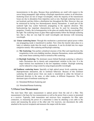 55
inconsistencies in the glass. Because these perturbations are small with respect to the
waves being propagated, light striking a Rayleigh imperfection scatters in all directions.
Scattering losses are less at longer wavelengths, where the majority of the transmission
losses are due to absorption from impurities such as ions. Rayleigh scattering losses are
not localized, and they follow a distribution law throughout the fiber. However, they can
be minimized by having low thermodynamic density fluctuations. A small part of the
scattered light may scatter backward, propagating in the opposite direction. This
backscattering has important characteristics and may be used for measuring fiber
properties. Usually, the in homogeneities in the glass are smaller than the wavelength l of
the light. The scattering losses in glass fibers approximately follow the Raleigh scattering
law; that is, they are very high for small wavelengths and decrease with increasing
wavelength.
(c) Linear scattering losses: Through this mechanism a portion/total optical power within
one propagating mode is transferred to another. Now when the transfer takes place to a
leaky or radiation mode then the result is attenuation. It can be divided into two major
categories namely- Mie scattering and Rayleigh scattering.
(i) Mie Scattering: Non perfect cylindrical structure of the fiber and imperfections like
irregularities in the core-cladding interface, diameter fluctuations, strains and bubbles
may create linear scattering which is termed as Mie scattering.
(ii) Rayleigh Scattering: The dominant reason behind Rayleigh scattering is refractive
index fluctuations due to density and compositional variation in the core. It is the
major intrinsic loss mechanism in the low impedance window. Rayleigh scattering
can be reduced to a large extent by using longest possible wavelength.
(d) Nonlinear scattering losses: Specially at high optical power levels scattering causes
disproportionate attenuation, due to nonlinear behaviour. Because of this nonlinear
scattering the optical power from one mode is transferred in either the forward or
backward direction to the same, or other modes, at different frequencies. The two
dominant types of nonlinear scattering are:
(i) Stimulated Brillouin Scattering and
(ii) Stimulated Raman Scattering
7.3 Power Loss Measurement
The most basic fiber optic measurement is optical power from the end of a fiber. This
measurement is the basis for loss measurements as well as the power from a source or presented
at a receiver. Typically, both transmitters and receivers have receptacles for fiber optic
connectors, so measuring the power of a transmitter is done by attaching a test cable to the
source and measuring the power at the other end. For receivers, one disconnects the cable
attached to the receiver receptacle and measures the output with the meter.
 