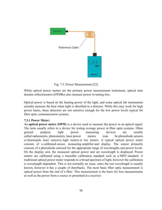 56
Fig. 7.3: Power Measurement [22]
While optical power meters are the primary power measurement instrument, optical time
domain reflectometers (OTDRs) also measure power in testing loss.
Optical power is based on the heating power of the light, and some optical lab instruments
actually measure the heat when light is absorbed in a detector. While this may work for high
power lasers, these detectors are not sensitive enough for the low power levels typical for
fiber optic communication systems.
7.3.1 Power Meter:
An optical power meter (OPM) is a device used to measure the power in an optical signal.
The term usually refers to a device for testing average power in fiber optic systems. Other
general purpose light power measuring devices are usually
called radiometers, photometers, laser power meters (can be photodiode sensors
or thermopile laser sensors), light meters or lux meters. A typical optical power meter
consists of a calibrated sensor, measuring amplifier and display. The sensor primarily
consists of a photodiode selected for the appropriate range of wavelengths and power levels.
On the display unit, the measured optical power and set wavelength is displayed. Power
meters are calibrated using a traceable calibration standard such as a NIST standard. A
traditional optical power meter responds to a broad spectrum of light, however the calibration
is wavelength dependent. This is not normally an issue, since the test wavelength is usually
known, however it has a couple of drawbacks. The most basic fiber optic measurement is
optical power from the end of a fiber. This measurement is the basis for loss measurements
as well as the power from a source or presented at a receiver.
 