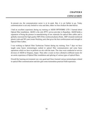 59
CHAPTER 8
CONCLUSION
In present era, the communication sector is at its peak. But, it is yet farther to go. Today
communication is not only limited to voice and data, rather we have broken the data barrier.
I had an excellent experience during my training at AKSH OPTIFIBRE LTD. I learned about
Optical fiber installation. AKSH is the only IPTV service provider in Rajasthan. AKSH holds a
reputation of being the pioneer in manufacturing of raw materials for optical fibre cables and is
globally renowned for high quality FRP (Fibre reinforced plastic) Rods, ARP (Aramid reinforced
plastic) rods and WS yarn (water blocking yarn) that gives the best reinforcement and strength to
Optical Fibre Cables.
I was working as Optical Fiber Technician Trainee during my training. First 7 days we have
taught some basics terminologies realted to optical fiber communication and some basic
operations which we have to perform on site with the team. The class were conducted at service
division of AKSH at Sitapura, Jaipur. Then after a week we have allotted to different teams for
an onsite experience of Optical fiber installation and splicing of various types of optical fibers.
Overall the learning environment was very good and I have learned various terminologies related
to optical fiber communication and also gain some tremendous practical field experience.
 