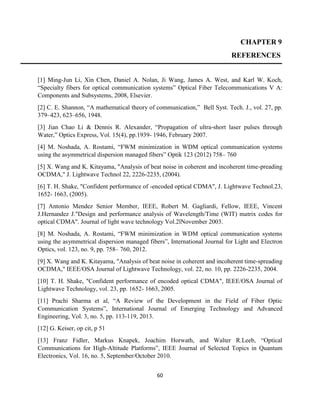 60
CHAPTER 9
REFERENCES
[1] Ming-Jun Li, Xin Chen, Daniel A. Nolan, Ji Wang, James A. West, and Karl W. Koch,
“Specialty fibers for optical communication systems” Optical Fiber Telecommunications V A:
Components and Subsystems, 2008, Elsevier.
[2] C. E. Shannon, “A mathematical theory of communication,” Bell Syst. Tech. J., vol. 27, pp.
379–423, 623–656, 1948.
[3] Jian Chao Li & Dennis R. Alexander, “Propagation of ultra-short laser pulses through
Water,” Optics Express, Vol. 15(4), pp.1939- 1946, February 2007.
[4] M. Noshada, A. Rostami, “FWM minimization in WDM optical communication systems
using the asymmetrical dispersion managed fibers” Optik 123 (2012) 758– 760
[5] X. Wang and K. Kitayama, "Analysis of beat noise in coherent and incoherent time-preading
OCDMA," J. Lightwave Technol 22, 2226-2235, (2004).
[6] T. H. Shake, "Confident performance of -encoded optical CDMA", J. Lightwave Technol.23,
1652- 1663, (2005).
[7] Antonio Mendez Senior Member, IEEE, Robert M. Gagliardi, Fellow, IEEE, Vincent
J.Hernandez J."Design and performance analysis of Wavelength/Time (WIT) matrix codes for
optical CDMA". Journal of light wave technology Vol.2lNovember 2003.
[8] M. Noshada, A. Rostami, “FWM minimization in WDM optical communication systems
using the asymmetrical dispersion managed fibers”, International Journal for Light and Electron
Optics, vol. 123, no. 9, pp. 758– 760, 2012.
[9] X. Wang and K. Kitayama, "Analysis of beat noise in coherent and incoherent time-spreading
OCDMA," IEEE/OSA Journal of Lightwave Technology, vol. 22, no. 10, pp. 2226-2235, 2004.
[10] T. H. Shake, "Confident performance of encoded optical CDMA", IEEE/OSA Journal of
Lightwave Technology, vol. 23, pp. 1652- 1663, 2005.
[11] Prachi Sharma et al, “A Review of the Development in the Field of Fiber Optic
Communication Systems”, International Journal of Emerging Technology and Advanced
Engineering, Vol. 3, no. 5, pp. 113-119, 2013.
[12] G. Keiser, op cit, p 51
[13] Franz Fidler, Markus Knapek, Joachim Horwath, and Walter R.Leeb, “Optical
Communications for High-Altitude Platforms”, IEEE Journal of Selected Topics in Quantum
Electronics, Vol. 16, no. 5, September/October 2010.
 