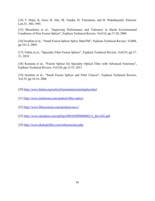 61
[14] T. Otani, K. Goto, H. Abe, M. Tanaka, H. Yamamoto, and H. Wakabayashi, Electron.
Lett.31, 380, 1995.
[15] Mizushima et al., “Improving Performance and Tolerance in Harsh Environmental
Conditions of New Fusion Splicer”, Fujikura Technical Review, Vol114, pp.17-20, 2008
[16] Iwashita et al., “Small Fusion Splicer Splice MateTM”, Fujikura Technical Review, Voll08,
pp.10-13, 2005.
[17] Tobita et al., “Specialty Fiber Fusion Splicer”, Fujikura Technical Review, Vol119, pp.17-
21, 2010
[18] Konuma et al., “Fusion Splicer for Specialty Optical Fiber with Advanced Functions”,
Fujikura Technical Review, Vol120, pp.12-15, 2011
[19] Iwashita et al., “Small Fusion Splicer and Fiber Cleaver”, Fujikura Technical Review,
Vol.35, pp.10-14, 2006
[20] http://www.thefoa.org/tech/ref/termination/mechsplice.html
[21] http://www.timbercon.com/medical-fiber-optics/
[22] http://www.fibersystems.com/products/navy/
[23] http://www.ratioplast.com/pdf/rpo/909/E09PM00000111_RevA01.pdf
[24] http://www.akshoptifibre.com/infrastructure.php
 