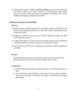 7
e) In 2002, AKSH started its 1st
Fiber to the Home (FTTH) in Jaipur and later collaborated
with MTNL & BSNL in Jan. 2010 to launch its 1st FTTH project in Jaipur. Similar
projects are started in Delhi and Mumbai in collaboration with MTNL and in Ajmer,
Faridabad and Gurgaon in collaboration with BSNL.
1.4Projects, Revenue & Growth Plan
Projects: -
a) AKSH has been successfully completed the assignment installing of 2600 Km of All
Dielectric Self Supporting (ADSS) optical fibre cable in Bhutan under Bhutan Power
Corporation Limited.
b) In Mauritius, AKSH has received contract from BTL Mauritius to supply and install
FTTH triple play equipment.
c) In 2002, AKSH started its 1st Fibre to the Home (FTTH) in Jaipur and later collaborated
with MTNL & BSNL in Jan 2010 to launch its 1st FTTH project in Jaipur.
d) In 2011, the first ever IPTV service in Rajasthan was launched by AKSH in collaboration
with BSNL.
Revenue: -
AKSH Optifibre Limited reports strong financial results for Q4 FY16 & FY 2015-16.
Revenue increased by 23% to Rs. 462 crores, New Delhi, May 30, 2016.
Growth Plan: -
a) By 2020 AKSH aiming towards to complete takeover of the IPTV business all over
India.
b) Also, contributing towards the Make in India initiative of our government, AKSH is
aiming eye on the largest manufacturer and exporter of FRP Rods and Armoured
cable in India.
 