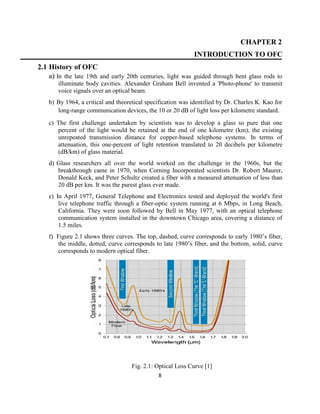8
CHAPTER 2
INTRODUCTION TO OFC
2.1 History of OFC
a) In the late 19th and early 20th centuries, light was guided through bent glass rods to
illuminate body cavities. Alexander Graham Bell invented a 'Photo-phone' to transmit
voice signals over an optical beam.
b) By 1964, a critical and theoretical specification was identified by Dr. Charles K. Kao for
long-range communication devices, the 10 or 20 dB of light loss per kilometre standard.
c) The first challenge undertaken by scientists was to develop a glass so pure that one
percent of the light would be retained at the end of one kilometre (km), the existing
unrepeated transmission distance for copper-based telephone systems. In terms of
attenuation, this one-percent of light retention translated to 20 decibels per kilometre
(dB/km) of glass material.
d) Glass researchers all over the world worked on the challenge in the 1960s, but the
breakthrough came in 1970, when Corning Incorporated scientists Dr. Robert Maurer,
Donald Keck, and Peter Schultz created a fiber with a measured attenuation of less than
20 dB per km. It was the purest glass ever made.
e) In April 1977, General Telephone and Electronics tested and deployed the world's first
live telephone traffic through a fiber-optic system running at 6 Mbps, in Long Beach,
California. They were soon followed by Bell in May 1977, with an optical telephone
communication system installed in the downtown Chicago area, covering a distance of
1.5 miles.
f) Figure 2.1 shows three curves. The top, dashed, curve corresponds to early 1980’s fiber,
the middle, dotted, curve corresponds to late 1980’s fiber, and the bottom, solid, curve
corresponds to modern optical fiber.
Fig. 2.1: Optical Loss Curve [1]
 