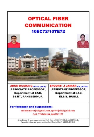 Arun Kumar G M.Tech., (Ph.D.), Associate Prof., Dept. of E&C, STJIT, RANEBENNUR.
Spoorti J Jainar, B.E., M.Tech., Assistant Prof. Dept. of E&C, KLEIT, HUBLI.
OPTICAL FIBER
COMMUNICATION
10EC72/10TE72
ARUN KUMAR G M.Tech.,(Ph.D.)
ASSOCIATE PROFESSOR,
Department of E&C,
STJIT, RANEBENNUR.
SPOORTI J JAINAR B.E., M.Tech.
ASSISTANT PROFESSOR,
Department of E&C,
KLEIT, HUBLI.
For feedback and suggestions:
arunkumar.stjit@gmail.com, spoortijain@gmail.com
Cell: 7795490264, 8095382275
 