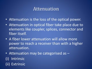Attenuation
• Attenuation is the loss of the optical power.
• Attenuation in optical fiber take place due to
elements like coupler, splices, connector and
fiber itself.
• A fiber lower attenuation will allow more
power to reach a receiver than with a higher
attenuation.
• Attenuation may be categorised as –
(i) Intrinsic
(ii) Extrinsic
 