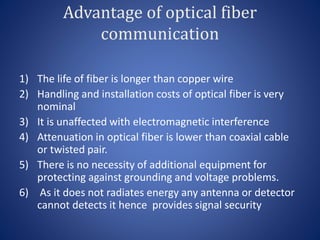 Advantage of optical fiber
communication
1) The life of fiber is longer than copper wire
2) Handling and installation costs of optical fiber is very
nominal
3) It is unaffected with electromagnetic interference
4) Attenuation in optical fiber is lower than coaxial cable
or twisted pair.
5) There is no necessity of additional equipment for
protecting against grounding and voltage problems.
6) As it does not radiates energy any antenna or detector
cannot detects it hence provides signal security
 