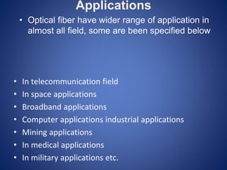 Applications
• In telecommunication field
• In space applications
• Broadband applications
• Computer applications industrial applications
• Mining applications
• In medical applications
• In military applications etc.
• Optical fiber have wider range of application in
almost all field, some are been specified below
 