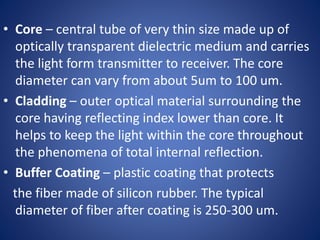 • Core – central tube of very thin size made up of
optically transparent dielectric medium and carries
the light form transmitter to receiver. The core
diameter can vary from about 5um to 100 um.
• Cladding – outer optical material surrounding the
core having reflecting index lower than core. It
helps to keep the light within the core throughout
the phenomena of total internal reflection.
• Buffer Coating – plastic coating that protects
the fiber made of silicon rubber. The typical
diameter of fiber after coating is 250-300 um.
 