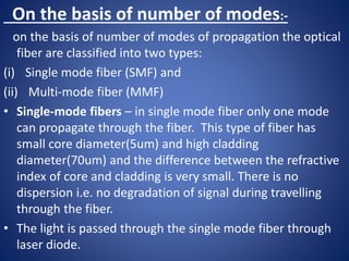 On the basis of number of modes:-
on the basis of number of modes of propagation the optical
fiber are classified into two types:
(i) Single mode fiber (SMF) and
(ii) Multi-mode fiber (MMF)
• Single-mode fibers – in single mode fiber only one mode
can propagate through the fiber. This type of fiber has
small core diameter(5um) and high cladding
diameter(70um) and the difference between the refractive
index of core and cladding is very small. There is no
dispersion i.e. no degradation of signal during travelling
through the fiber.
• The light is passed through the single mode fiber through
laser diode.
 