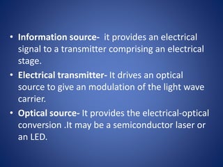 • Information source- it provides an electrical
signal to a transmitter comprising an electrical
stage.
• Electrical transmitter- It drives an optical
source to give an modulation of the light wave
carrier.
• Optical source- It provides the electrical-optical
conversion .It may be a semiconductor laser or
an LED.
 