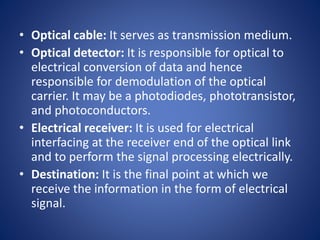 • Optical cable: It serves as transmission medium.
• Optical detector: It is responsible for optical to
electrical conversion of data and hence
responsible for demodulation of the optical
carrier. It may be a photodiodes, phototransistor,
and photoconductors.
• Electrical receiver: It is used for electrical
interfacing at the receiver end of the optical link
and to perform the signal processing electrically.
• Destination: It is the final point at which we
receive the information in the form of electrical
signal.
 