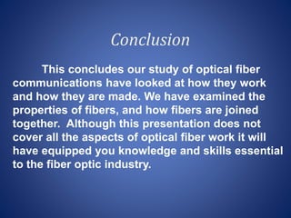 Conclusion
This concludes our study of optical fiber
communications have looked at how they work
and how they are made. We have examined the
properties of fibers, and how fibers are joined
together. Although this presentation does not
cover all the aspects of optical fiber work it will
have equipped you knowledge and skills essential
to the fiber optic industry.
 