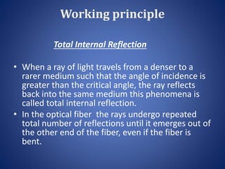 Working principle
Total Internal Reflection
• When a ray of light travels from a denser to a
rarer medium such that the angle of incidence is
greater than the critical angle, the ray reflects
back into the same medium this phenomena is
called total internal reflection.
• In the optical fiber the rays undergo repeated
total number of reflections until it emerges out of
the other end of the fiber, even if the fiber is
bent.
 