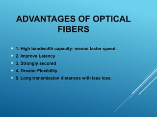 ADVANTAGES OF OPTICAL
FIBERS
 1. High bandwidth capacity- means faster speed.
 2. Improve Latency
 3. Strongly secured
 4. Greater Flexibility
 5. Long transmission distances with less loss.
 
