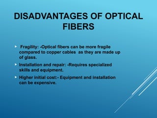 DISADVANTAGES OF OPTICAL
FIBERS
 Fragility: -Optical fibers can be more fragile
compared to copper cables as they are made up
of glass.
 Installation and repair: -Requires specialized
skills and equipment.
 Higher initial cost:- Equipment and installation
can be expensive.
 