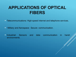 APPLICATIONS OF OPTICAL
FIBERS
 Telecommunications: High-speed internet and telephone services.
 Military and Aerospace: Secure communication.
 Industrial: Sensors and data communication in harsh
environments.
 