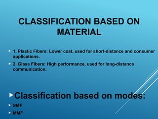 CLASSIFICATION BASED ON
MATERIAL
 1. Plastic Fibers: Lower cost, used for short-distance and consumer
applications.
 2. Glass Fibers: High performance, used for long-distance
communication.
Classification based on modes:
 SMF
 MMF
 
