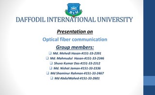 DAFFODIL INTERNATIONAL UNIVERSITY
Presentation on
Optical fiber communication
Group members:
 Md. Mehedi Hasan-#151-33-2391
 Md. Mahmudul Hasan-#151-33-2346
 Shuvo Kumar Das-#151-33-2312
 Md. Nishat Jaman-#151-33-2336
 Md Shaminur Rahman-#151-33-2467
 Md AbdulWahed-#151-33-2601
 