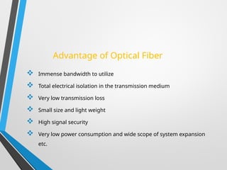 Advantage of Optical Fiber
 Immense bandwidth to utilize
 Total electrical isolation in the transmission medium
 Very low transmission loss
 Small size and light weight
 High signal security
 Very low power consumption and wide scope of system expansion
etc.
 