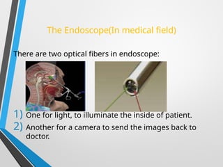 The Endoscope(In medical field)
There are two optical fibers in endoscope:
1) One for light, to illuminate the inside of patient.
2) Another for a camera to send the images back to
doctor.
 