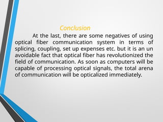 Conclusion
At the last, there are some negatives of using
optical fiber communication system in terms of
splicing, coupling, set up expenses etc. but it is an un
avoidable fact that optical fiber has revolutionized the
field of communication. As soon as computers will be
capable of processing optical signals, the total arena
of communication will be opticalized immediately.
 