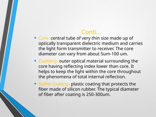 Conti…
• Core- central tube of very thin size made up of
optically transparent dielectric medium and carries
the light form transmitter to receiver. The core
diameter can vary from about 5um-100 um.
• Cladding- outer optical material surrounding the
core having reflecting index lower than core. It
helps to keep the light within the core throughout
the phenomena of total internal reflection.
• Buffer Coating- plastic coating that protects the
fiber made of silicon rubber. The typical diameter
of fiber after coating is 250-300um.
 