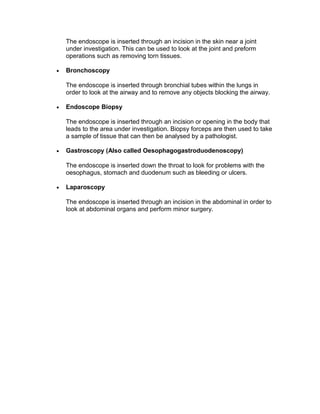 The endoscope is inserted through bronchial tubes within the lungs in
order to look at the airway and to remove any objects blocking the airway.
• Endoscope Biopsy
The endoscope is inserted through an incision or opening in the body that
leads to the area under investigation. Biopsy forceps are then used to take
a sample of tissue that can then be analysed by a pathologist.
• Gastroscopy (Also called Oesophagogastroduodenoscopy)
The endoscope is inserted down the throat to look for problems with the
oesophagus, stomach and duodenum such as bleeding or ulcers.
• Laparoscopy
The endoscope is inserted through an incision in the abdominal in order to
look at abdominal organs and perform minor surgery.
 