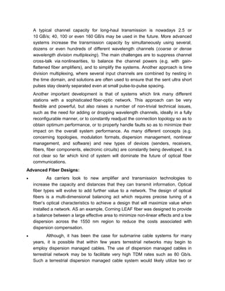 dozens or even hundreds of different wavelength channels (coarse or dense
wavelength division multiplexing). The main challenges are to suppress channel
cross-talk via nonlinearities, to balance the channel powers (e.g. with gain-
flattened fiber amplifiers), and to simplify the systems. Another approach is time
division multiplexing, where several input channels are combined by nesting in
the time domain, and solutions are often used to ensure that the sent ultra short
pulses stay cleanly separated even at small pulse-to-pulse spacing.
Another important development is that of systems which link many different
stations with a sophisticated fiber-optic network. This approach can be very
flexible and powerful, but also raises a number of non-trivial technical issues,
such as the need for adding or dropping wavelength channels, ideally in a fully
reconfigurable manner, or to constantly readjust the connection topology so as to
obtain optimum performance, or to properly handle faults so as to minimize their
impact on the overall system performance. As many different concepts (e.g.
concerning topologies, modulation formats, dispersion management, nonlinear
management, and software) and new types of devices (senders, receivers,
fibers, fiber components, electronic circuits) are constantly being developed, it is
not clear so far which kind of system will dominate the future of optical fiber
communications.
Advanced Fiber Designs:
• As carriers look to new amplifier and transmission technologies to
increase the capacity and distances that they can transmit information, Optical
fiber types will evolve to add further value to a network. The design of optical
fibers is a multi-dimensional balancing act which requires precise tuning of a
fiber’s optical characteristics to achieve a design that will maximize value when
installed a network. AS an example, Corning LEAF fiber was designed to provide
a balance between a large effective area to minimize non-linear effects and a low
dispersion across the 1550 nm region to reduce the costs associated with
dispersion compensation.
• Although, it has been the case for submarine cable systems for many
years, it is possible that within few years terrestrial networks may begin to
employ dispersion managed cables. The use of dispersion managed cables in
terrestrial network may be to facilitate very high TDM rates such as 80 Gb/s.
Such a terrestrial dispersion managed cable system would likely utilize two or
more different fibers distinctly optimized for different performance features.
These systems differ from those utilizing dispersion compensation modules in
that compensation is accomplished in distributed fashion as opposed to discrete
 